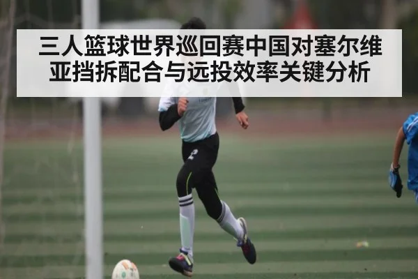 三人篮球世界巡回赛中国对塞尔维亚挡拆配合与远投效率关键分析