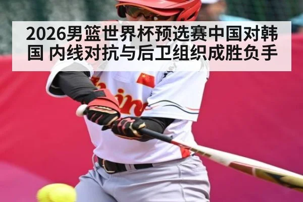2026男篮世界杯预选赛中国对韩国 内线对抗与后卫组织成胜负手