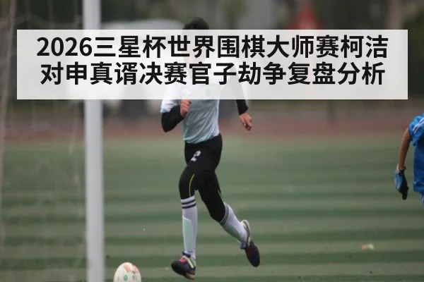 2026三星杯世界围棋大师赛柯洁对申真谞决赛官子劫争复盘分析